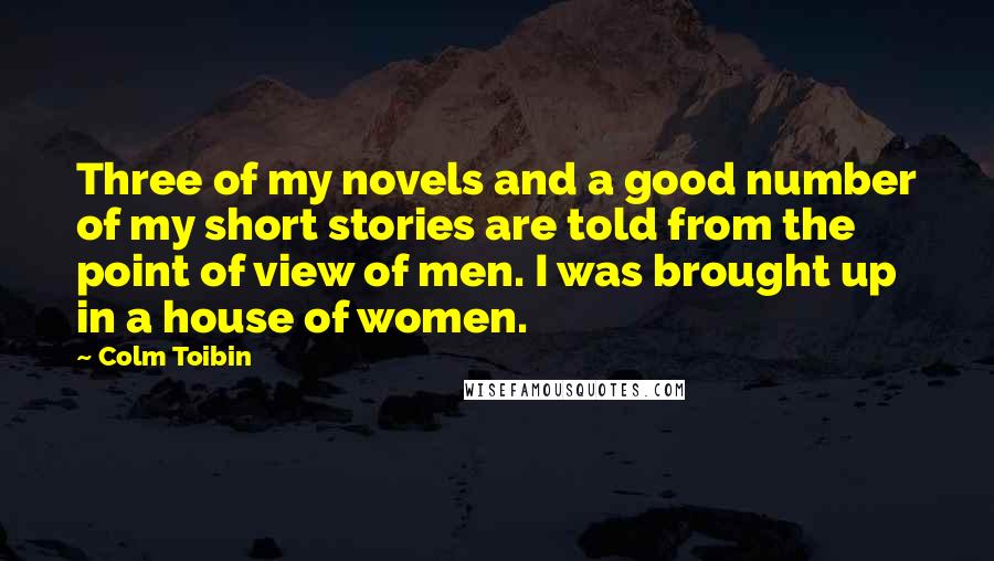 Colm Toibin Quotes: Three of my novels and a good number of my short stories are told from the point of view of men. I was brought up in a house of women.
