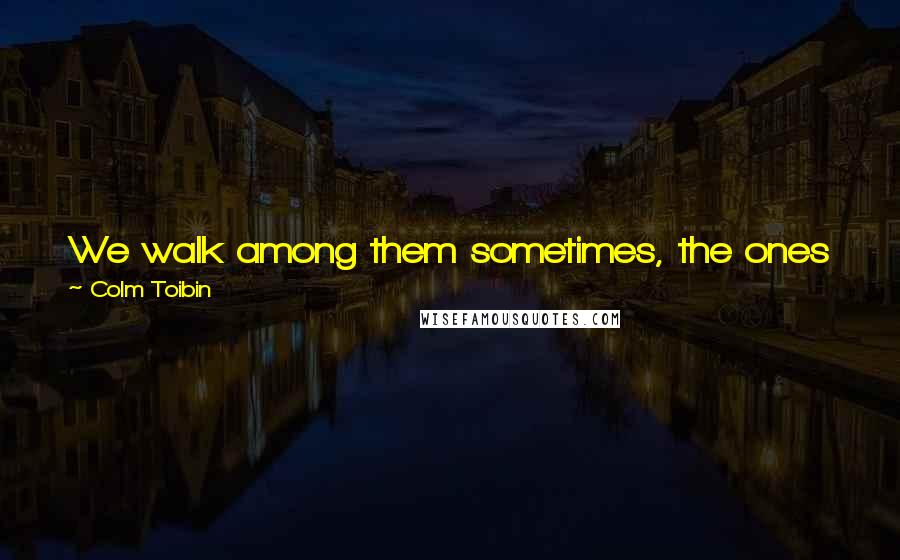 Colm Toibin Quotes: We walk among them sometimes, the ones who have left us. They are filled with something that none of us knows yet. It is a mystery.