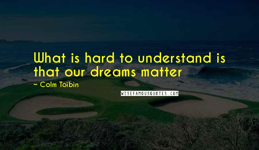 Colm Toibin Quotes: What is hard to understand is that our dreams matter