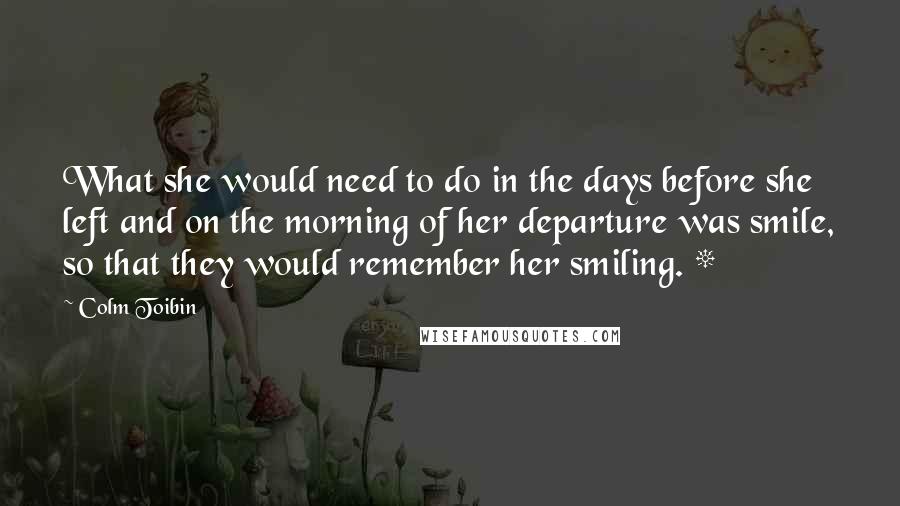 Colm Toibin Quotes: What she would need to do in the days before she left and on the morning of her departure was smile, so that they would remember her smiling. *