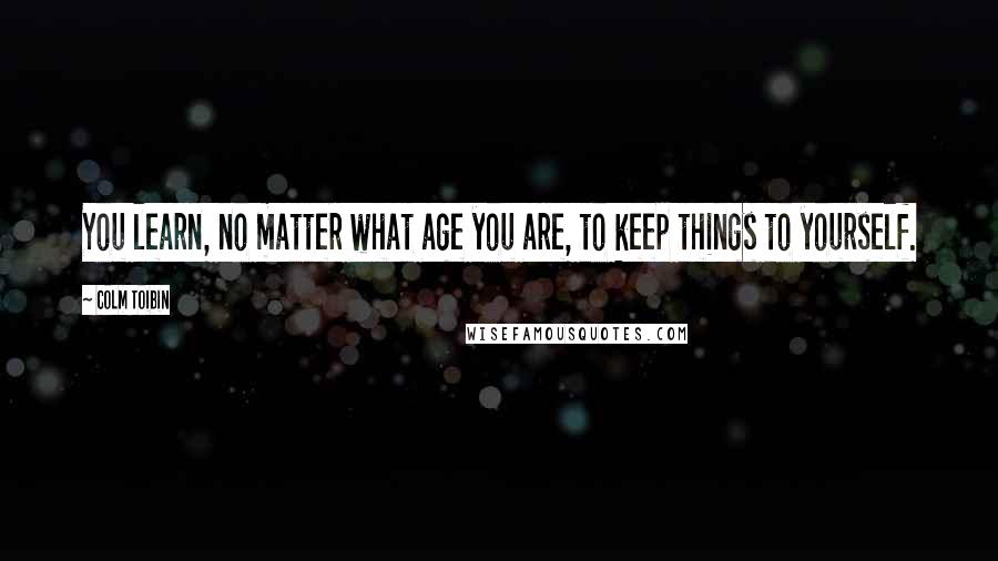 Colm Toibin Quotes: You learn, no matter what age you are, to keep things to yourself.