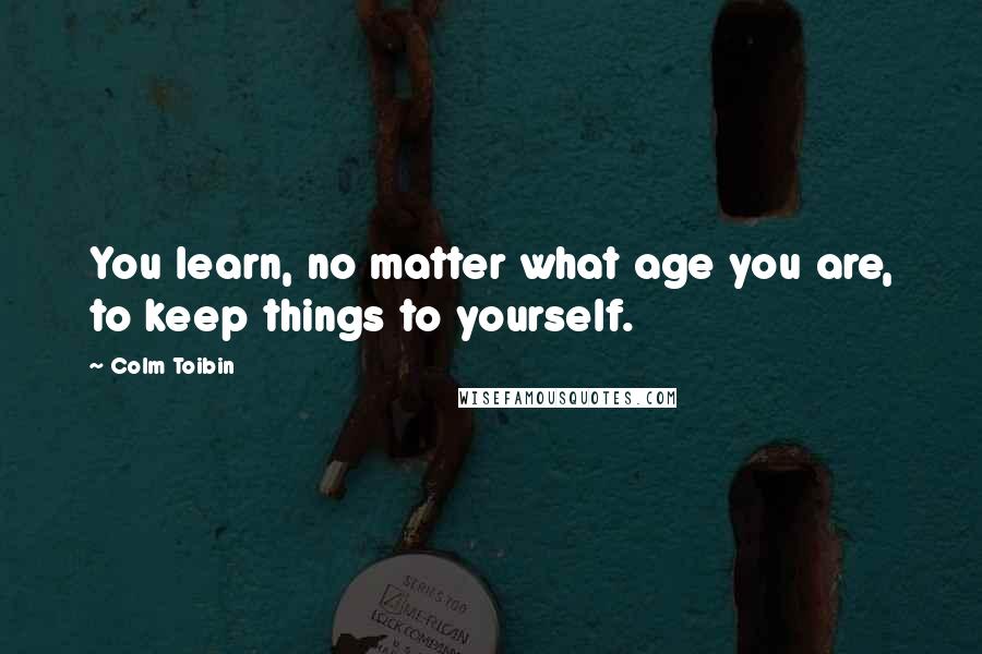 Colm Toibin Quotes: You learn, no matter what age you are, to keep things to yourself.