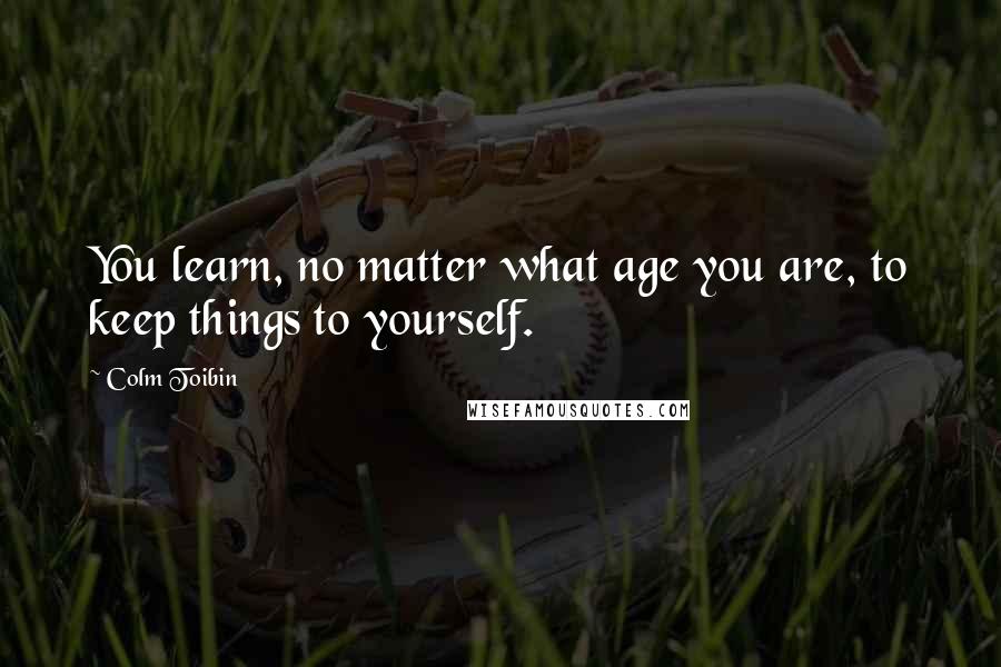 Colm Toibin Quotes: You learn, no matter what age you are, to keep things to yourself.