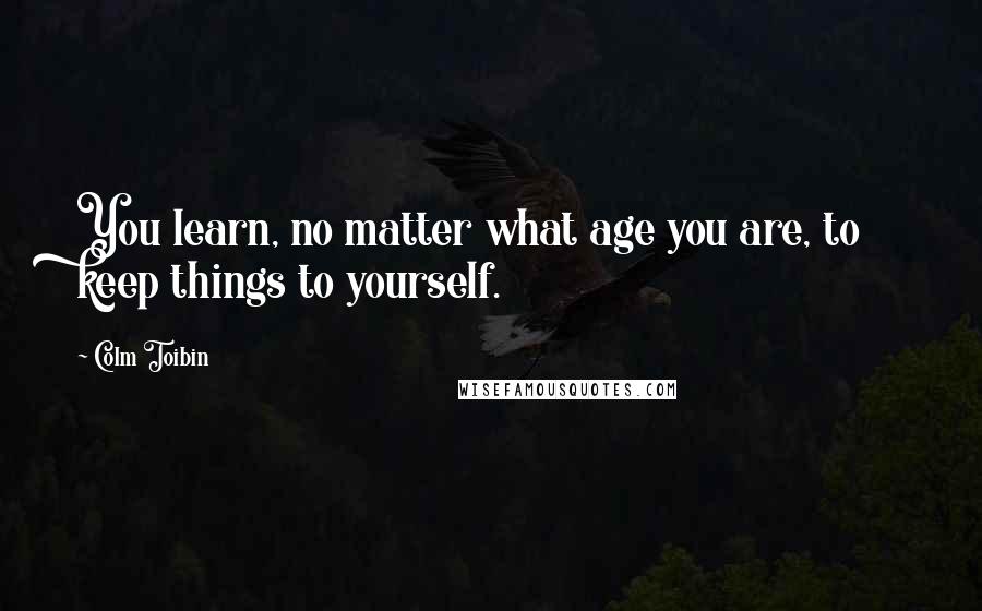 Colm Toibin Quotes: You learn, no matter what age you are, to keep things to yourself.