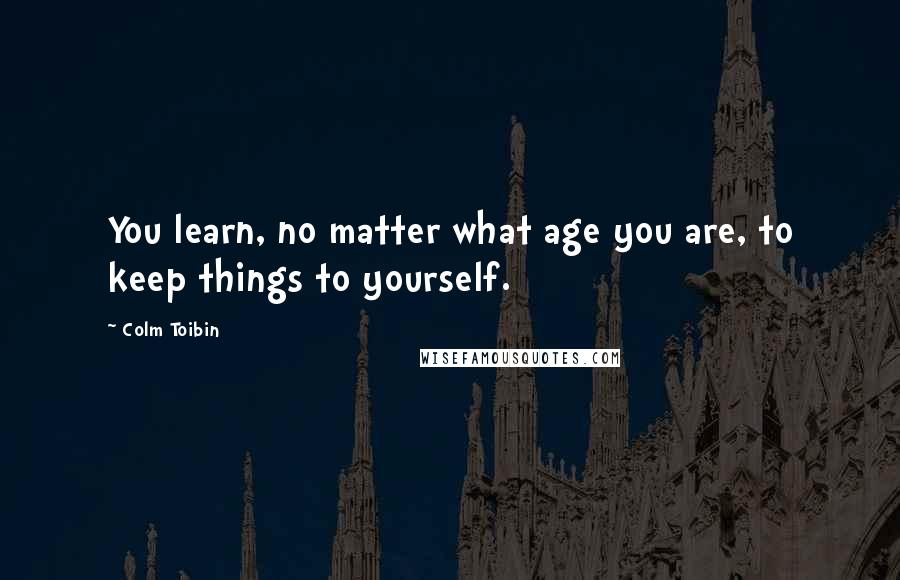 Colm Toibin Quotes: You learn, no matter what age you are, to keep things to yourself.