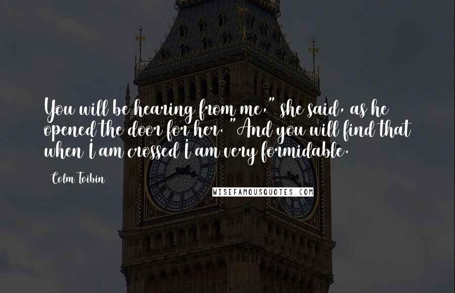 Colm Toibin Quotes: You will be hearing from me," she said, as he opened the door for her. "And you will find that when I am crossed I am very formidable.