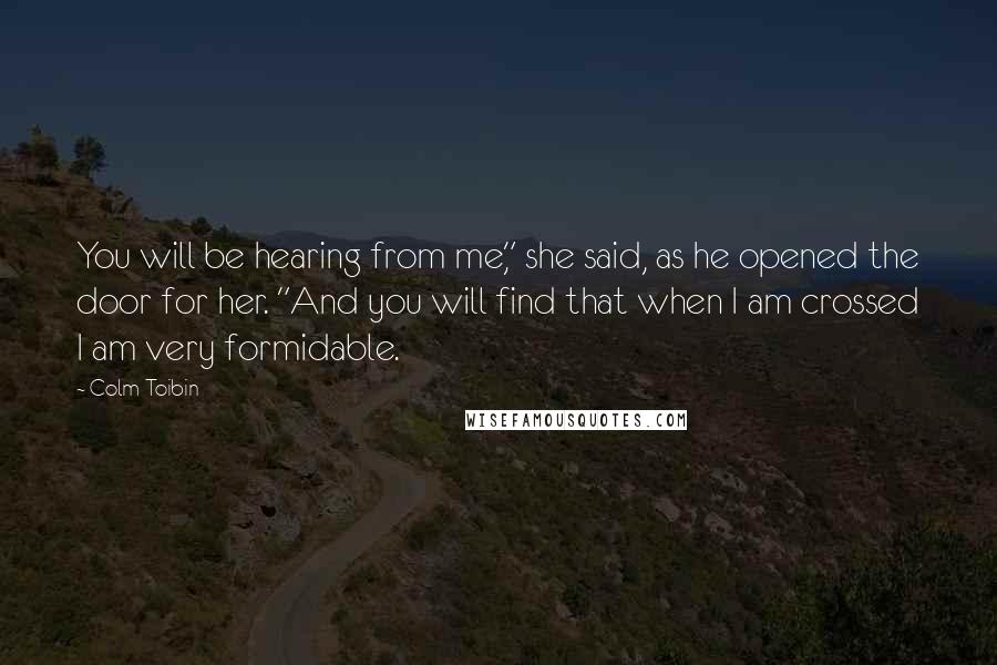 Colm Toibin Quotes: You will be hearing from me," she said, as he opened the door for her. "And you will find that when I am crossed I am very formidable.