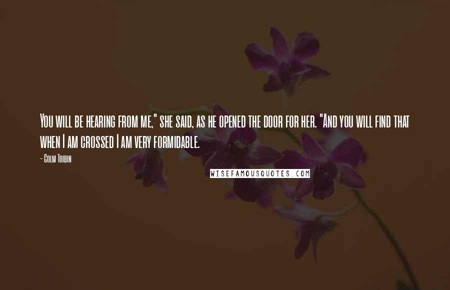 Colm Toibin Quotes: You will be hearing from me," she said, as he opened the door for her. "And you will find that when I am crossed I am very formidable.