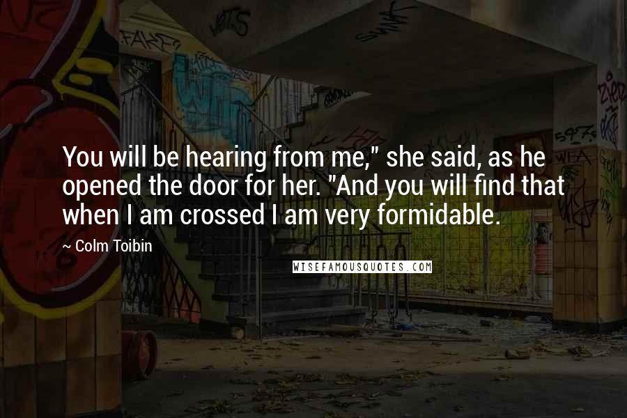 Colm Toibin Quotes: You will be hearing from me," she said, as he opened the door for her. "And you will find that when I am crossed I am very formidable.