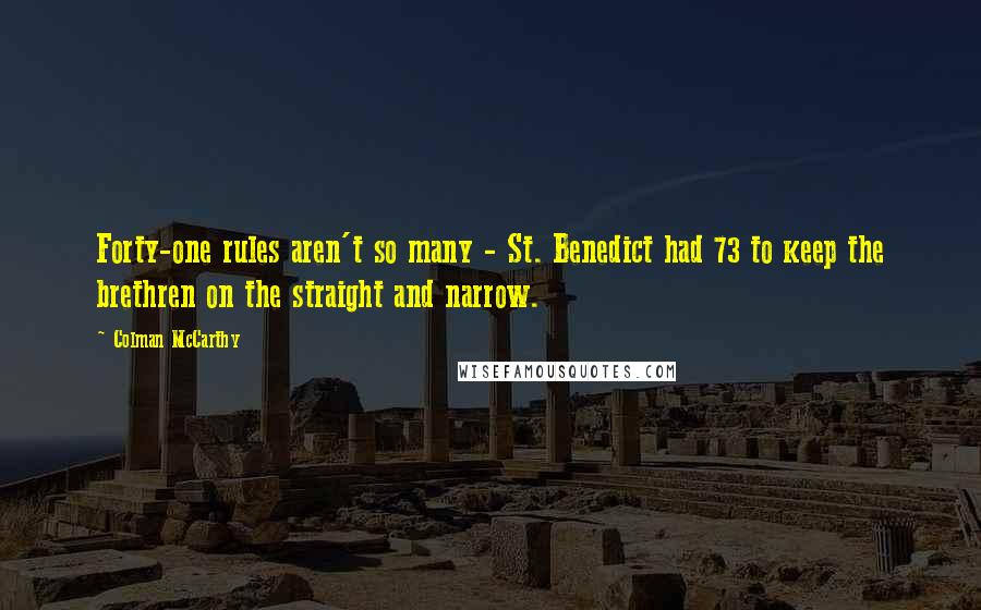 Colman McCarthy Quotes: Forty-one rules aren't so many - St. Benedict had 73 to keep the brethren on the straight and narrow.