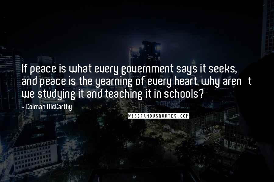 Colman McCarthy Quotes: If peace is what every government says it seeks, and peace is the yearning of every heart, why aren't we studying it and teaching it in schools?