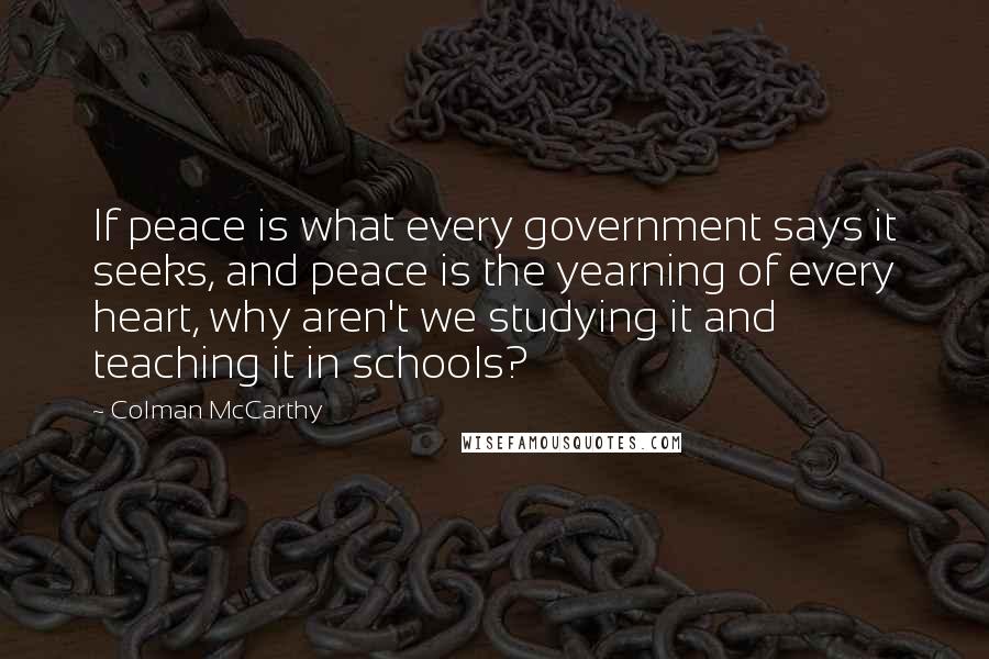 Colman McCarthy Quotes: If peace is what every government says it seeks, and peace is the yearning of every heart, why aren't we studying it and teaching it in schools?