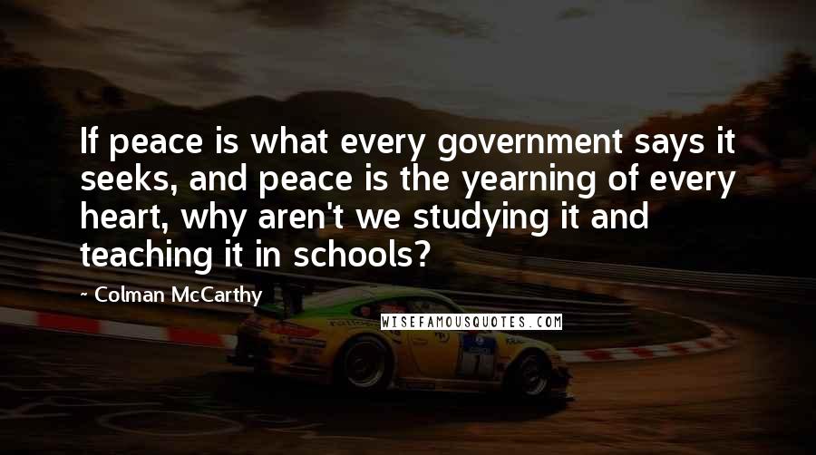 Colman McCarthy Quotes: If peace is what every government says it seeks, and peace is the yearning of every heart, why aren't we studying it and teaching it in schools?