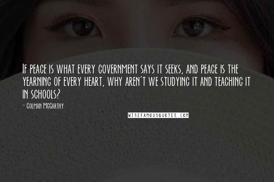 Colman McCarthy Quotes: If peace is what every government says it seeks, and peace is the yearning of every heart, why aren't we studying it and teaching it in schools?