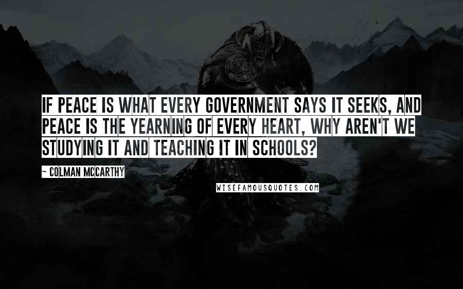 Colman McCarthy Quotes: If peace is what every government says it seeks, and peace is the yearning of every heart, why aren't we studying it and teaching it in schools?