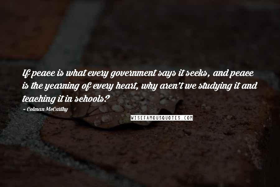 Colman McCarthy Quotes: If peace is what every government says it seeks, and peace is the yearning of every heart, why aren't we studying it and teaching it in schools?