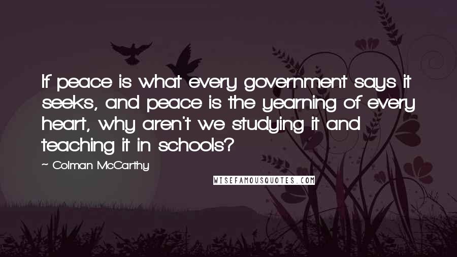 Colman McCarthy Quotes: If peace is what every government says it seeks, and peace is the yearning of every heart, why aren't we studying it and teaching it in schools?