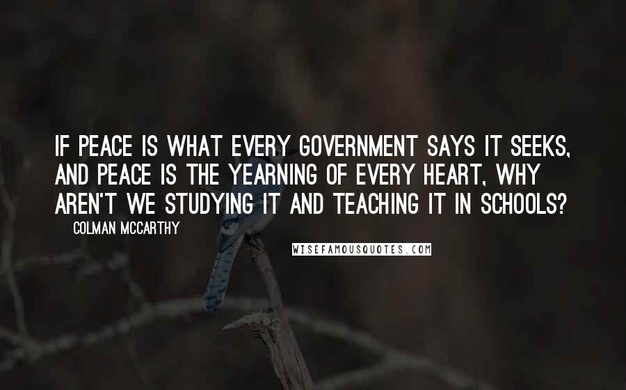 Colman McCarthy Quotes: If peace is what every government says it seeks, and peace is the yearning of every heart, why aren't we studying it and teaching it in schools?