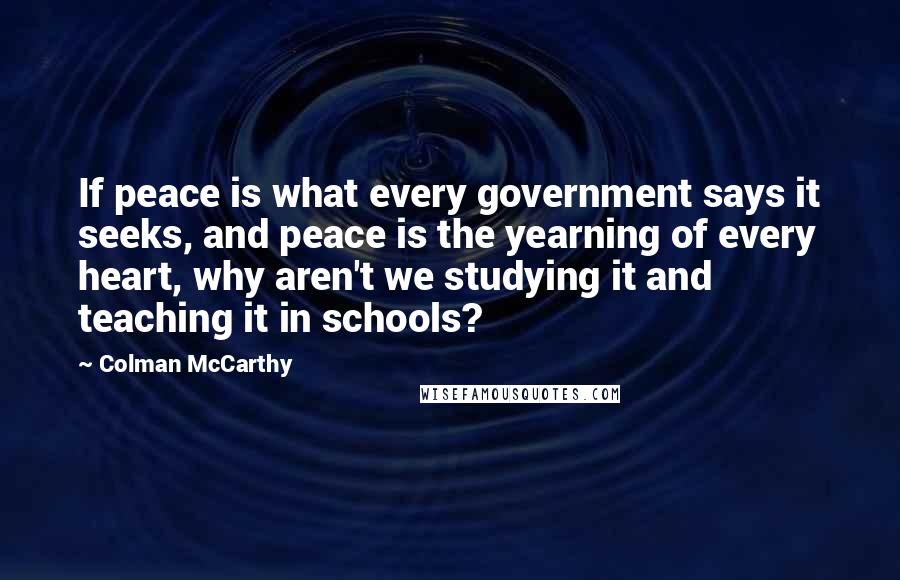 Colman McCarthy Quotes: If peace is what every government says it seeks, and peace is the yearning of every heart, why aren't we studying it and teaching it in schools?