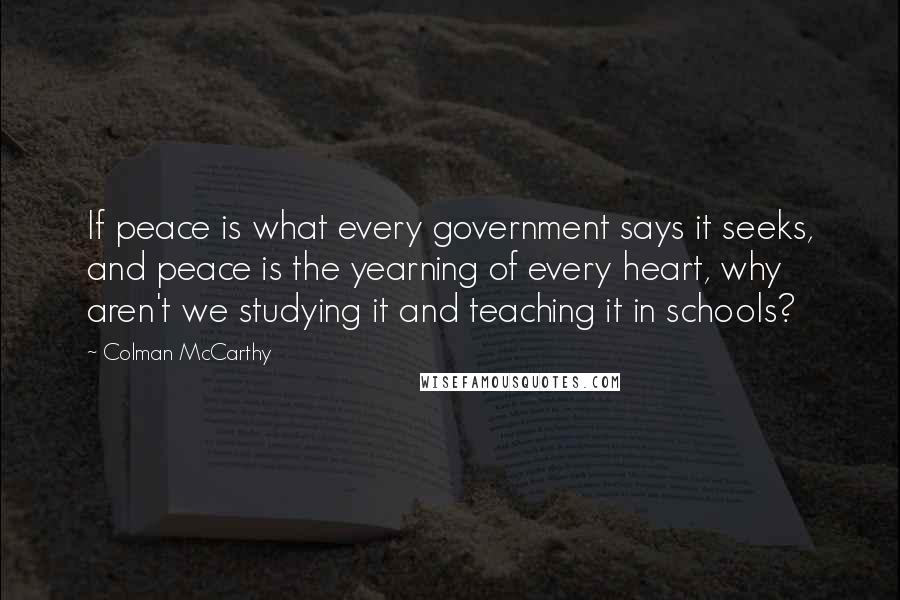 Colman McCarthy Quotes: If peace is what every government says it seeks, and peace is the yearning of every heart, why aren't we studying it and teaching it in schools?