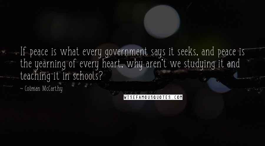 Colman McCarthy Quotes: If peace is what every government says it seeks, and peace is the yearning of every heart, why aren't we studying it and teaching it in schools?