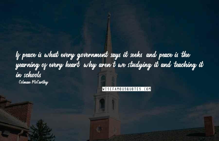 Colman McCarthy Quotes: If peace is what every government says it seeks, and peace is the yearning of every heart, why aren't we studying it and teaching it in schools?