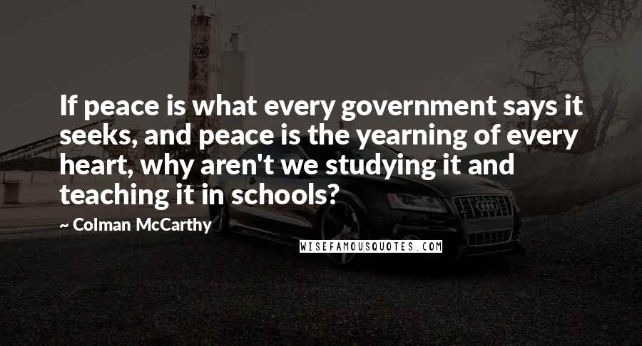 Colman McCarthy Quotes: If peace is what every government says it seeks, and peace is the yearning of every heart, why aren't we studying it and teaching it in schools?