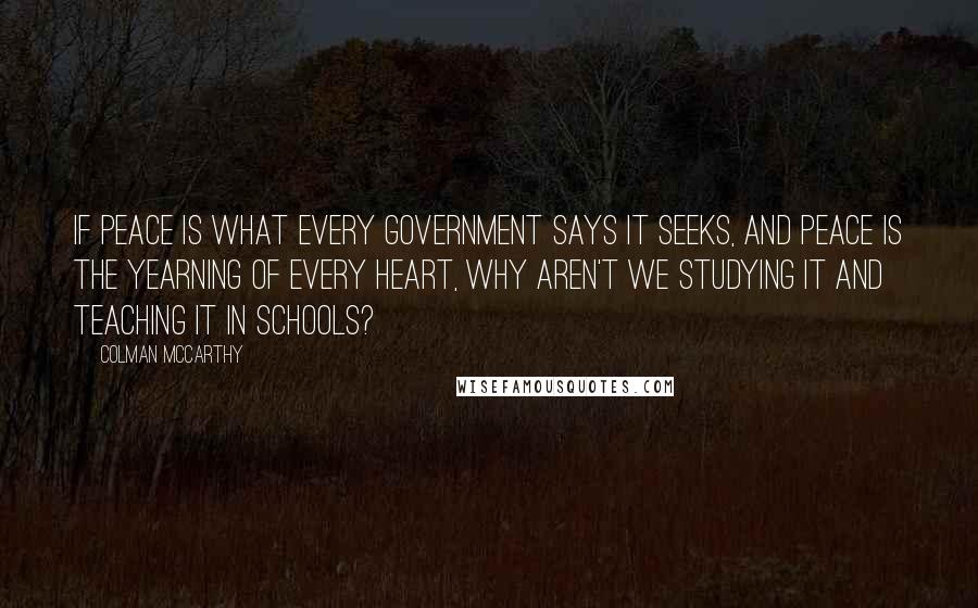 Colman McCarthy Quotes: If peace is what every government says it seeks, and peace is the yearning of every heart, why aren't we studying it and teaching it in schools?