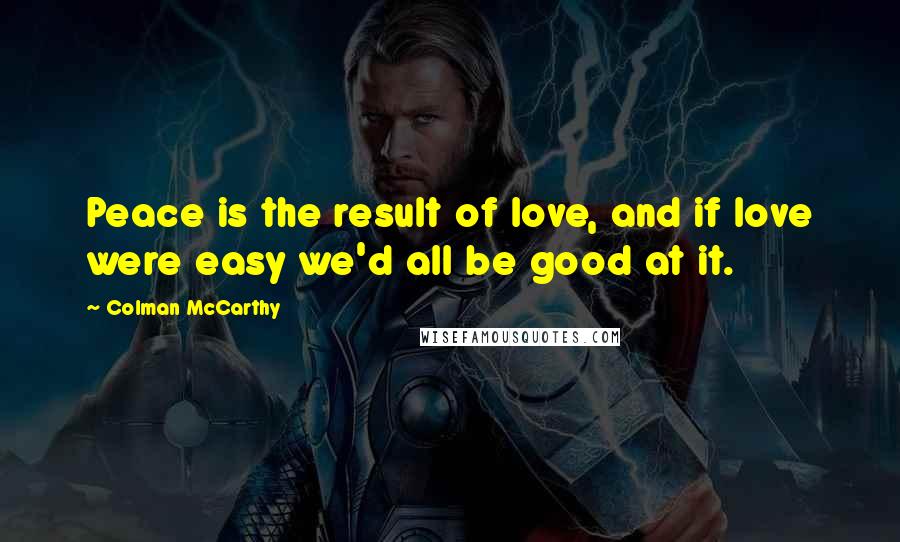 Colman McCarthy Quotes: Peace is the result of love, and if love were easy we'd all be good at it.