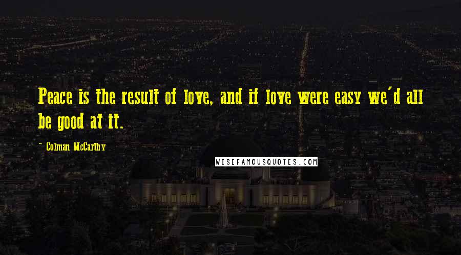 Colman McCarthy Quotes: Peace is the result of love, and if love were easy we'd all be good at it.