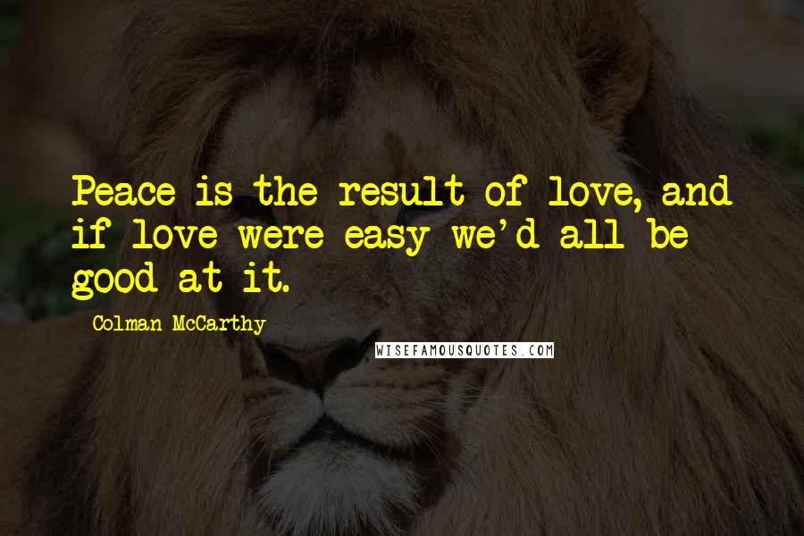 Colman McCarthy Quotes: Peace is the result of love, and if love were easy we'd all be good at it.