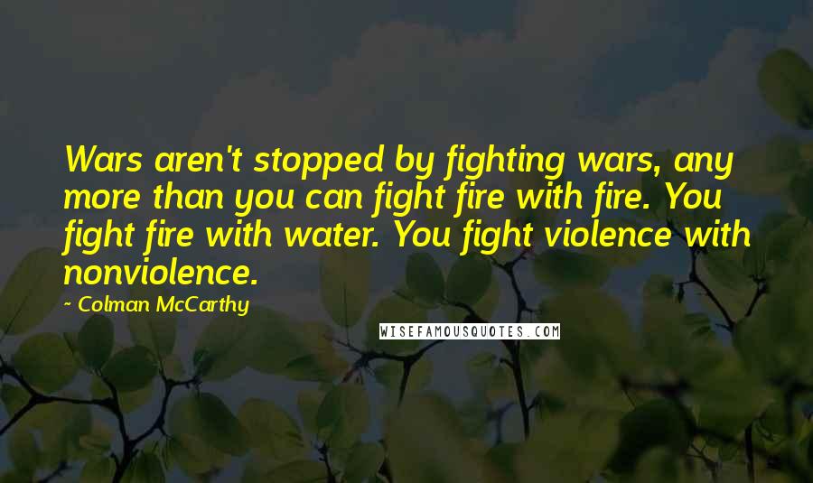 Colman McCarthy Quotes: Wars aren't stopped by fighting wars, any more than you can fight fire with fire. You fight fire with water. You fight violence with nonviolence.