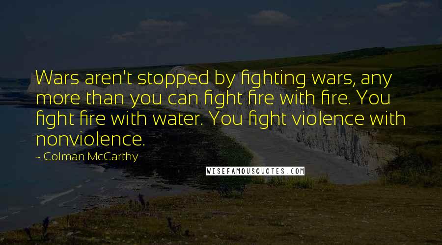 Colman McCarthy Quotes: Wars aren't stopped by fighting wars, any more than you can fight fire with fire. You fight fire with water. You fight violence with nonviolence.