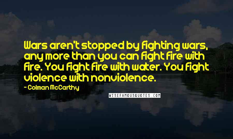 Colman McCarthy Quotes: Wars aren't stopped by fighting wars, any more than you can fight fire with fire. You fight fire with water. You fight violence with nonviolence.