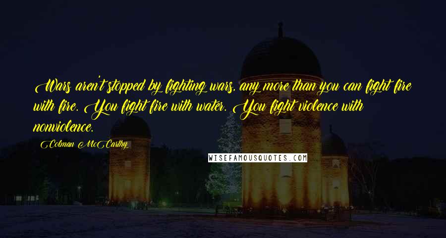 Colman McCarthy Quotes: Wars aren't stopped by fighting wars, any more than you can fight fire with fire. You fight fire with water. You fight violence with nonviolence.