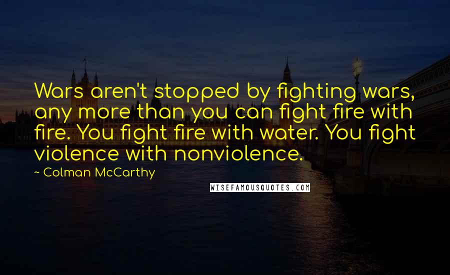 Colman McCarthy Quotes: Wars aren't stopped by fighting wars, any more than you can fight fire with fire. You fight fire with water. You fight violence with nonviolence.