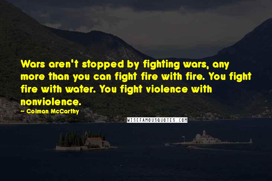 Colman McCarthy Quotes: Wars aren't stopped by fighting wars, any more than you can fight fire with fire. You fight fire with water. You fight violence with nonviolence.