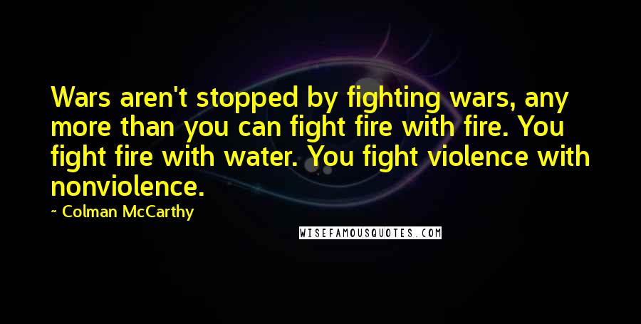 Colman McCarthy Quotes: Wars aren't stopped by fighting wars, any more than you can fight fire with fire. You fight fire with water. You fight violence with nonviolence.