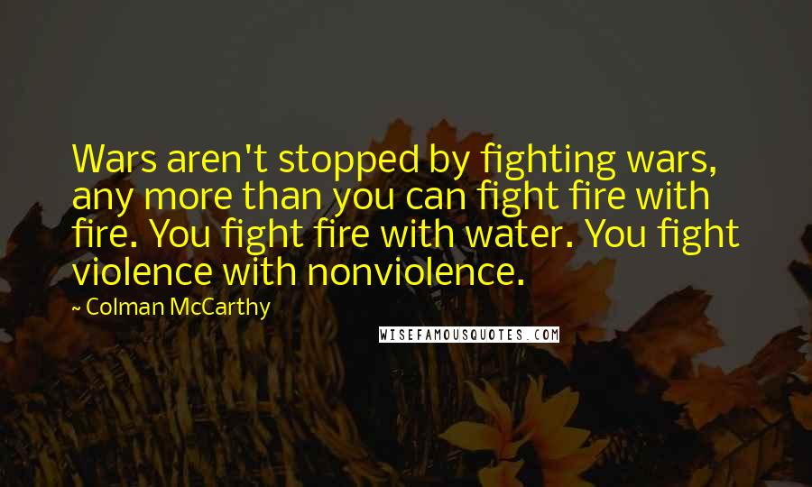 Colman McCarthy Quotes: Wars aren't stopped by fighting wars, any more than you can fight fire with fire. You fight fire with water. You fight violence with nonviolence.