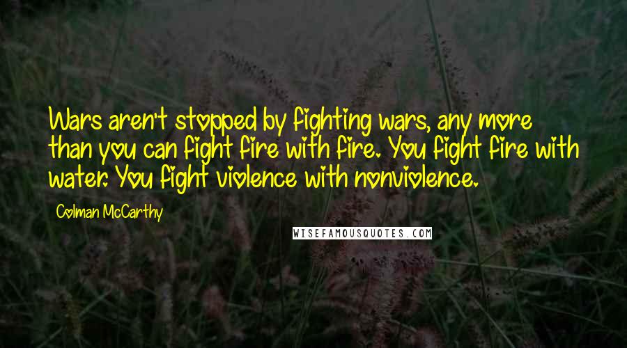 Colman McCarthy Quotes: Wars aren't stopped by fighting wars, any more than you can fight fire with fire. You fight fire with water. You fight violence with nonviolence.