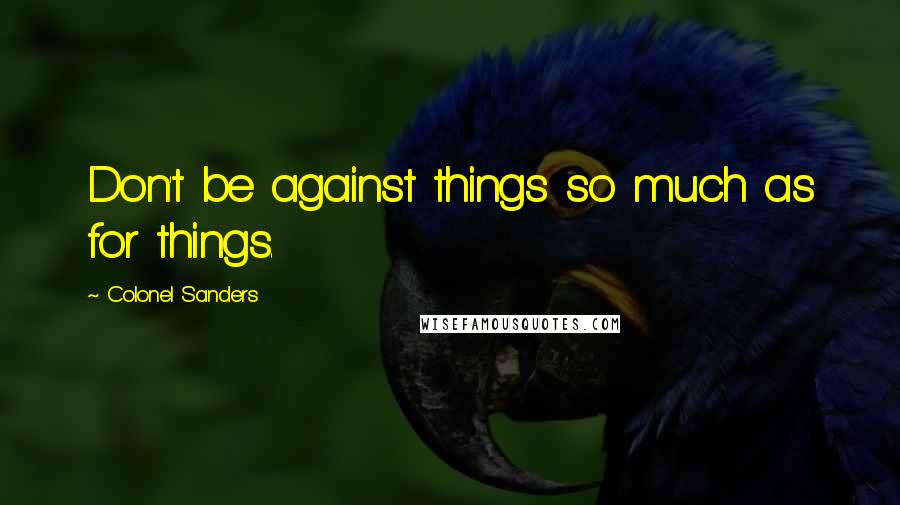 Colonel Sanders Quotes: Don't be against things so much as for things.