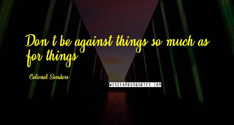 Colonel Sanders Quotes: Don't be against things so much as for things.