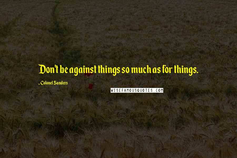 Colonel Sanders Quotes: Don't be against things so much as for things.