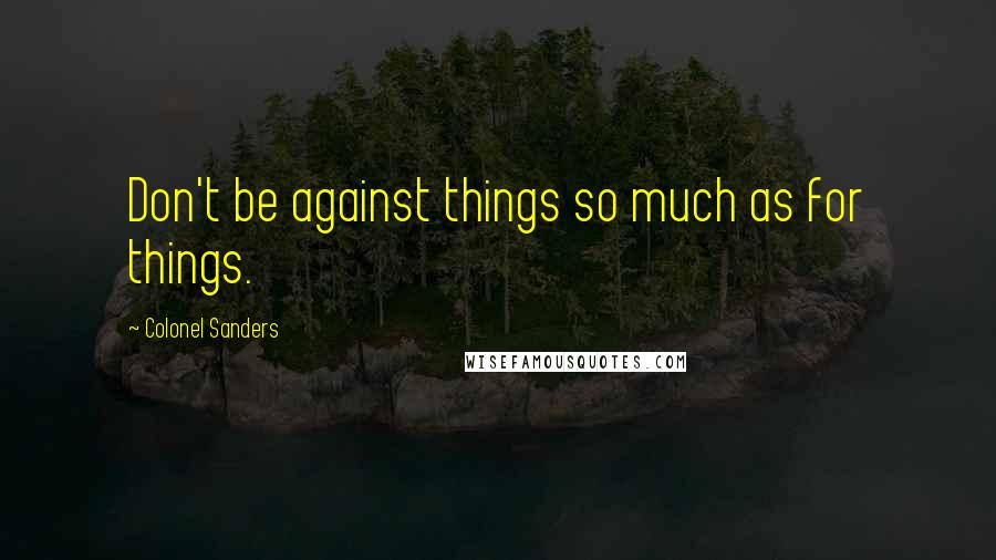 Colonel Sanders Quotes: Don't be against things so much as for things.