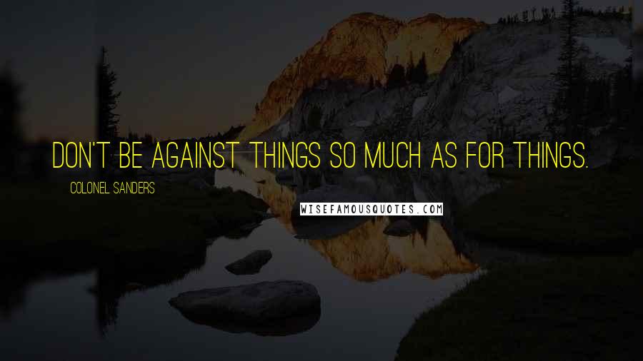 Colonel Sanders Quotes: Don't be against things so much as for things.
