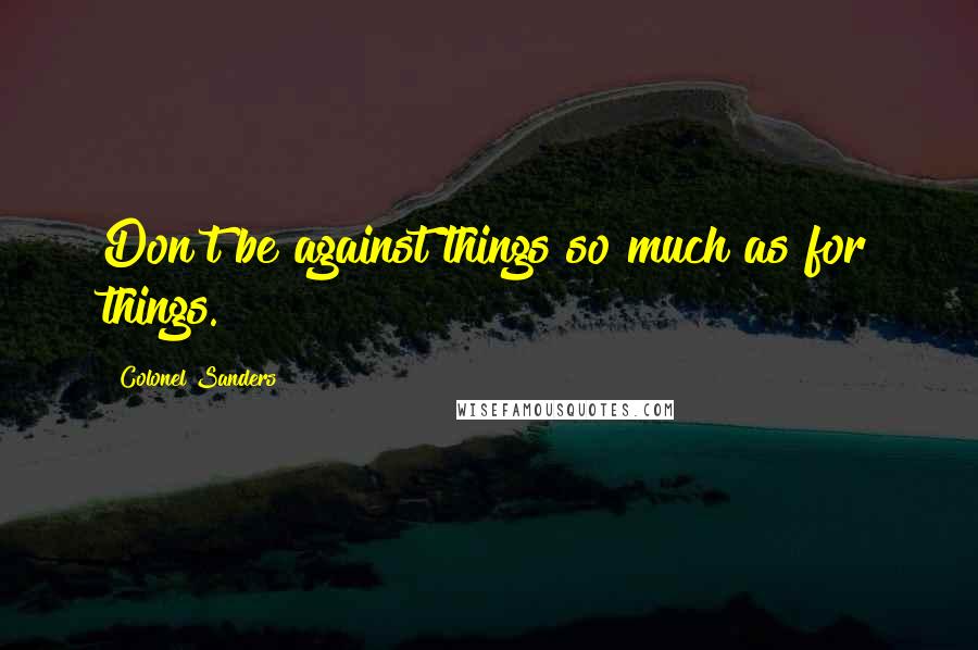 Colonel Sanders Quotes: Don't be against things so much as for things.