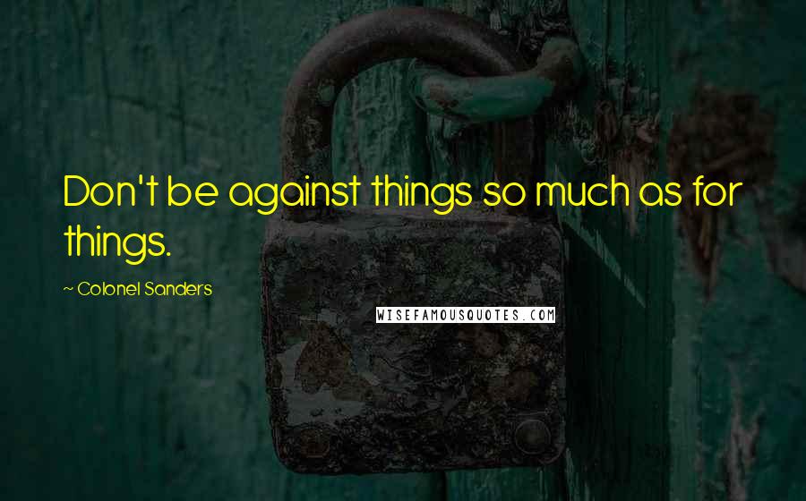 Colonel Sanders Quotes: Don't be against things so much as for things.