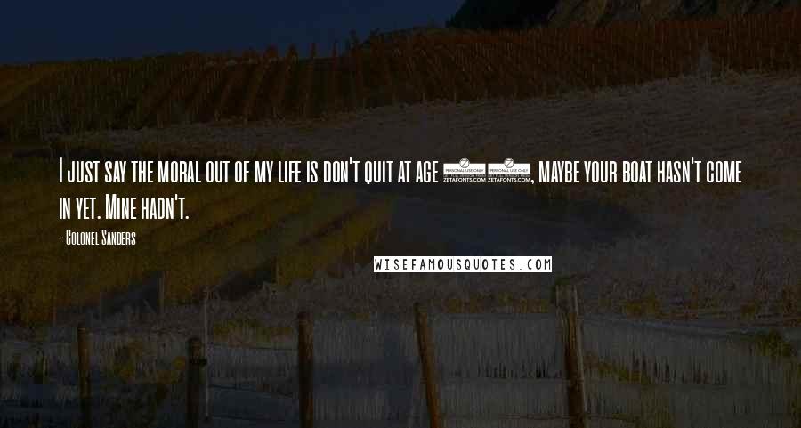 Colonel Sanders Quotes: I just say the moral out of my life is don't quit at age 65, maybe your boat hasn't come in yet. Mine hadn't.