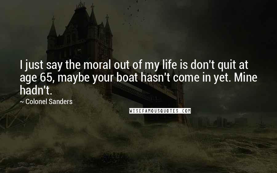 Colonel Sanders Quotes: I just say the moral out of my life is don't quit at age 65, maybe your boat hasn't come in yet. Mine hadn't.