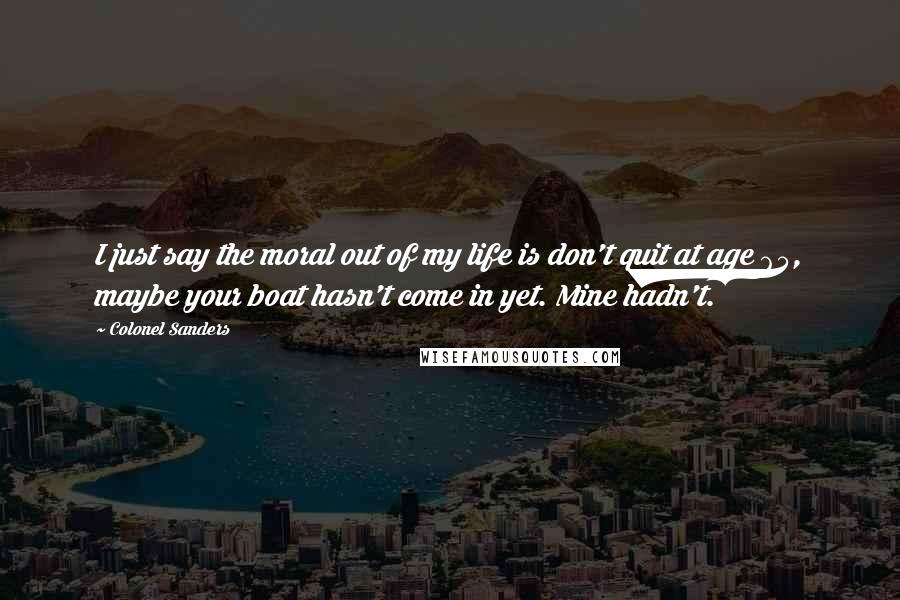Colonel Sanders Quotes: I just say the moral out of my life is don't quit at age 65, maybe your boat hasn't come in yet. Mine hadn't.